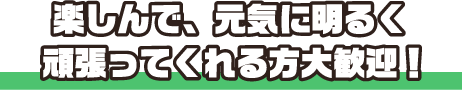 楽しんで、元気に明るく頑張ってくれる方大歓迎！